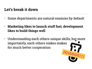SCIENCE!!!
• Some departments are natural enemies by default
• Marketing likes to launch stuff fast, development
likes to build things well
• Understanding each others unique skills, but more
importantly, each others stakes makes 
for much better cooperation
Let’s break it down
 
