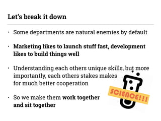 SCIENCE!!!
• Some departments are natural enemies by default
• Marketing likes to launch stuff fast, development
likes to build things well
• Understanding each others unique skills, but more
importantly, each others stakes makes 
for much better cooperation
• So we make them work together  
and sit together
Let’s break it down
 