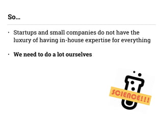 • Startups and small companies do not have the
luxury of having in-house expertise for everything
• We need to do a lot ourselves
So…
SCIENCE!!!
 