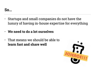 • Startups and small companies do not have the
luxury of having in-house expertise for everything
• We need to do a lot ourselves
• That means we should be able to  
learn fast and share well
So…
SCIENCE!!!
 