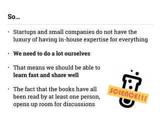 • Startups and small companies do not have the
luxury of having in-house expertise for everything
• We need to do a lot ourselves
• That means we should be able to  
learn fast and share well
• The fact that the books have all  
been read by at least one person,  
opens up room for discussions
So…
SCIENCE!!!
 