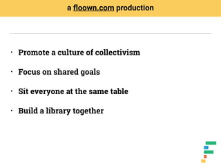 • Promote a culture of collectivism
• Focus on shared goals
• Sit everyone at the same table
• Build a library together
a ﬂoown.com production
 
