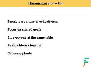 • Promote a culture of collectivism
• Focus on shared goals
• Sit everyone at the same table
• Build a library together
• Get some plants
a ﬂoown.com production
 