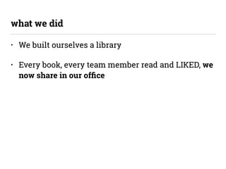 • We built ourselves a library
• Every book, every team member read and LIKED, we
now share in our ofﬁce
what we did
 