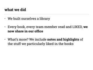 • We built ourselves a library
• Every book, every team member read and LIKED, we
now share in our ofﬁce
• What’s more? We...