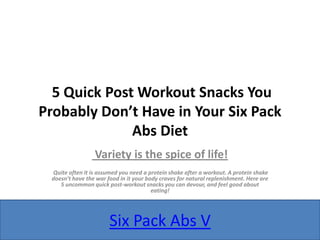 5 Quick Post Workout Snacks You
Probably Don’t Have in Your Six Pack
              Abs Diet
                 Variety is the spice of life!
 Quite often it is assumed you need a protein shake after a workout. A protein shake
 doesn’t have the war food in it your body craves for natural replenishment. Here are
    5 uncommon quick post-workout snacks you can devour, and feel good about
                                        eating!




                       Six Pack Abs V
 