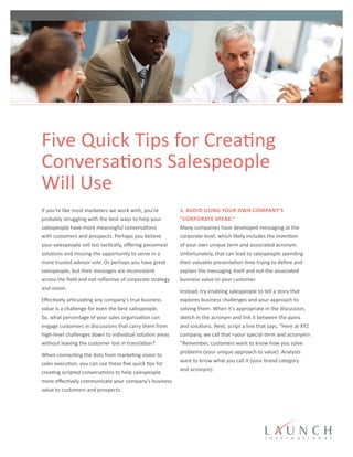 Five Quick Tips for Creating
Conversations Salespeople
Will Use
If you’re like most marketers we work with, you’re
probably struggling with the best ways to help your
salespeople have more meaningful conversations
with customers and prospects. Perhaps you believe
your salespeople sell too tactically, offering piecemeal
solutions and missing the opportunity to serve in a
more trusted advisor role. Or perhaps you have great
salespeople, but their messages are inconsistent
across the field and not reflective of corporate strategy
and vision.
Effectively articulating any company’s true business
value is a challenge for even the best salespeople.
So, what percentage of your sales organization can
engage customers in discussions that carry them from
high-level challenges down to individual solution areas
without leaving the customer lost in translation?
When connecting the dots from marketing vision to
sales execution, you can use these five quick tips for
creating scripted conversations to help salespeople
more effectively communicate your company’s business
value to customers and prospects:
1. Avoid using your own company’s
“corporate speak.”
Many companies have developed messaging at the
corporate level, which likely includes the invention
of your own unique term and associated acronym.
Unfortunately, that can lead to salespeople spending
their valuable presentation time trying to define and
explain the messaging itself and not the associated
business value to your customer.
Instead, try enabling salespeople to tell a story that
explores business challenges and your approach to
solving them. When it’s appropriate in the discussion,
sketch in the acronym and link it between the pains
and solutions. Next, script a line that says, “Here at XYZ
company, we call that <your special term and acronym>.
”Remember, customers want to know how you solve
problems (your unique approach to value). Analysts
want to know what you call it (your brand category
and acronym).
®
 