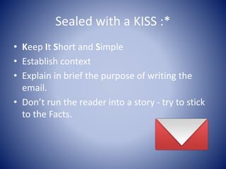 Sealed with a KISS :*
• Keep It Short and Simple
• Establish context
• Explain in brief the purpose of writing the
email.
• Don’t run the reader into a story - try to stick
to the Facts.
 