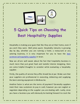 5 Quick Tips on Choosing the
Best Hospitality Supplies
Hospitality is making your guest feel like they are at their home, even if
you wish they were. Well jokes apart, Hospitality industry is growing
day by day, whether you are running a hotel, a restaurant or any
catering business, it is very important for you to have the best
commercial hospitality supplies in town.
Now we all are well aware about the fact that hospitality business is
much more than just great food and tasteful interior designing. Here
are some helpful thoughts to consider while evaluating a hospitality
supplier.
Firstly, the quality of service they offer should be at par. Make sure that
your suppliers are professional in executing, delivering and supplying
the best catering equipment in Melbourne.
Another factor is what are the terms of payment? Generally suppliers
insist their new customers to pay in cash; however you can neglect or
negotiate depending on the supplier you are dealing with. Lastly, since
you have a business you will obviously be looking forward to crack the
 