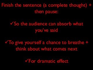 Finish the sentence (a complete thought) +
then pause:
So the audience can absorb what
you’ve said
To give yourself a chance to breathe +
think about what comes next
For dramatic effect

 