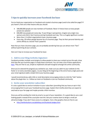 5 tips to quickly increase your Facebook fan base

You’ve listed your organization on Facebook and created a business page (used to be called fan page)? If
you haven’t, here are a few reasons why you should:

    •   500,000,000 people are now members of Facebook. Never in history have so many people
        joined one website!
    •   830,000 new people join every day. To put things in perspective, imagine very single man,
        woman and child in San Francisco joining Facebook each day. This is a hugely significant number.
    •   More than 1.5 million organizations have a business page
    •   Every day, 20 million people become fan of a business page. They tie their personal identity and
        online affinity to a brand! That’s powerful

Now that you have a business page, you are probably wondering how you can attract more “fans”
without spamming all your contacts.

Here are 5 tips to increase your Facebook fan base:


1. Add to your blog/website/signature
Facebook provides multiple social plugins to allow people to share your content across the web, show
that they like your business page or simply leave comments. You can view a list of these applications
here. They are free to use, simple to implement and well recognize amongst the online community.

Once you’ve selected the plugin(s) you wished to use, make sure you add it to your website (in the
footer or on every secondary pages) , to your blog (at the beginning or the end of every single post) and
your email signature (add a simple link to your business page)

I would recommend you add a title or small description encouraging visitors to click the “Like” button
above the plugin box. I.e.: Follow our team on Facebook or Join our Facebook community

2. Invite your newsletter subscriber
It is also a good idea to send an invitation to your subscribers (providing that you have an opt-in list)
encouraging them to join your Facebook business page. Explain them briefly what they can expect to
see/read on your fan page and maybe provide a little incentive.

Since you will be sending the invite by email or as part of your newsletter, it’s a good idea to use a cool
looking graphic instead of the usual plain text link. Ask your creative team to design a small yet
attractive badge. If you don’t have access to a designer, here a few graphics that are free to use:
    • http://twitterbuttons.sociableblog.com/facebook-badges.html




© 2009-2010 Loic Jeanjean, on behalf of AdvisorWebsites.com
 