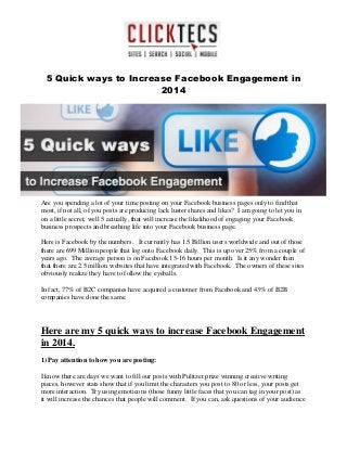 5 Quick ways to Increase Facebook Engagement in
2014
Are you spending a lot of your time posting on your Facebook business pages only to find that
most, if not all, of you posts are producing lack luster shares and likes? I am going to let you in
on a little secret, well 5 actually, that will increase the likelihood of engaging your Facebook
business prospects and breathing life into your Facebook business page.
Here is Facebook by the numbers. It currently has 1.5 Billion users worldwide and out of those
there are 699 Million people that log onto Facebook daily. This is up over 25% from a couple of
years ago. The average person is on Facebook 15-16 hours per month. Is it any wonder then
that there are 2.5 million websites that have integrated with Facebook. The owners of these sites
obviously realize they have to follow the eyeballs.
In fact, 77% of B2C companies have acquired a customer from Facebook and 43% of B2B
companies have done the same.
Here are my 5 quick ways to increase Facebook Engagement
in 2014.
1) Pay attention to how you are posting:
I know there are days we want to fill our posts with Pulitzer prize winning creative writing
pieces, however stats show that if you limit the characters you post to 80 or less, your posts get
more interaction. Try using emoticons (those funny little faces that you can tag in your post) as
it will increase the chances that people will comment. If you can, ask questions of your audience
 