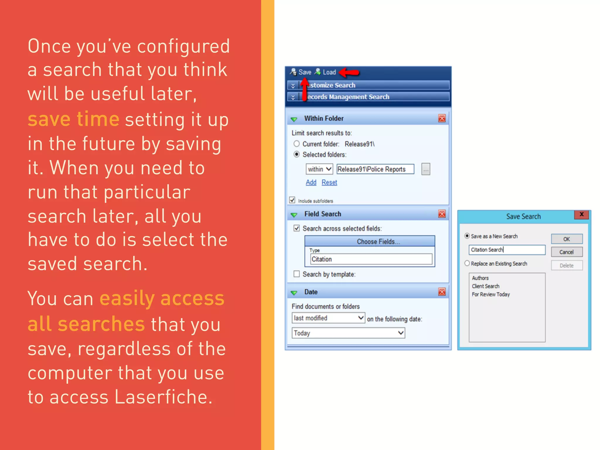 Once you’ve configured
a search that you think
will be useful later,
save time setting it up
in the future by saving
it. When you need to
run that particular
search later, all you
have to do is select the
saved search.
You can easily access
all searches that you
save, regardless of the
computer that you use
to access Laserfiche.
 
