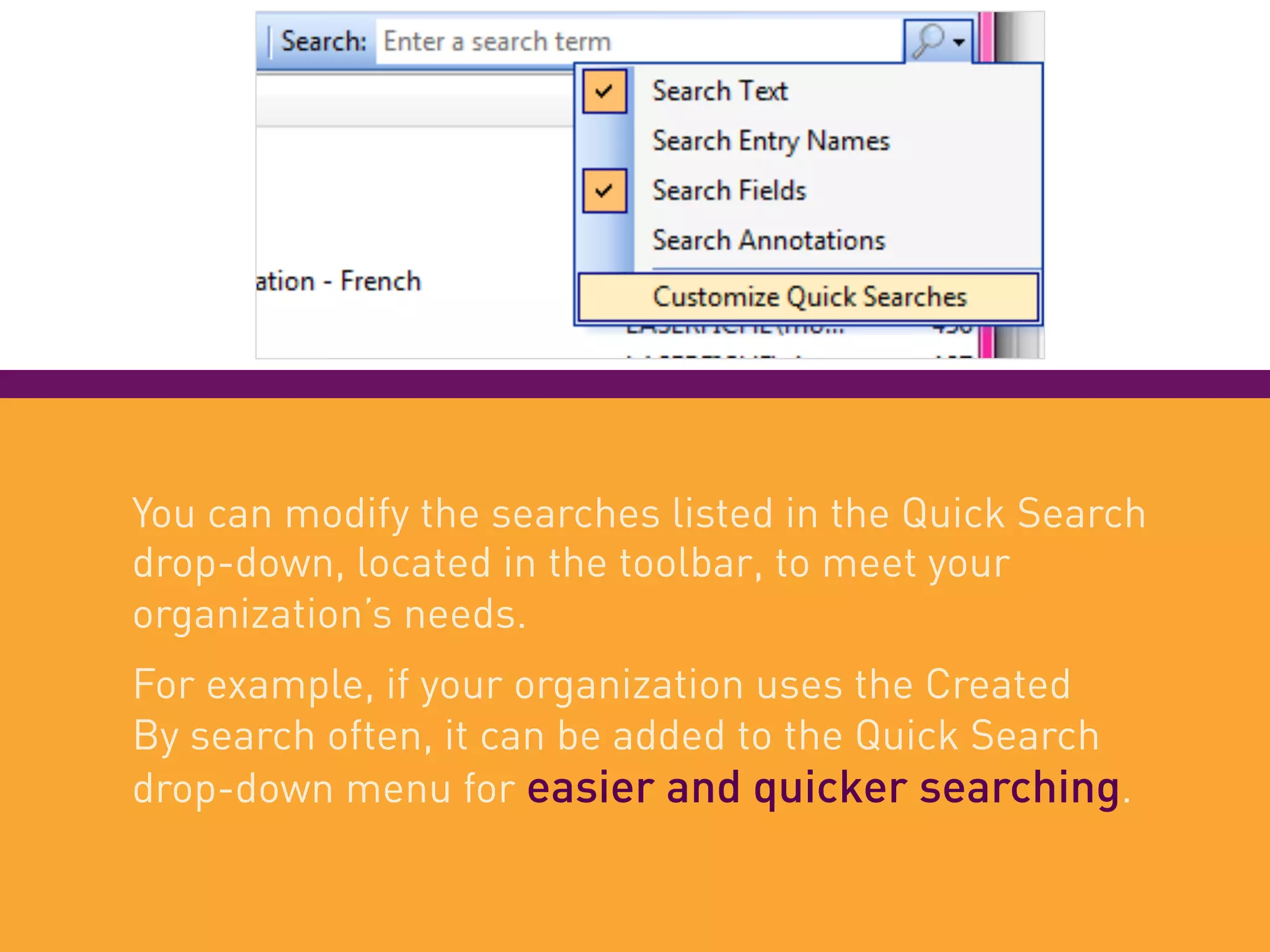 You can modify the searches listed in the Quick Search
drop-down, located in the toolbar, to meet your
organization’s needs.
For example, if your organization uses the Created
By search often, it can be added to the Quick Search
drop-down menu for easier and quicker searching.
 