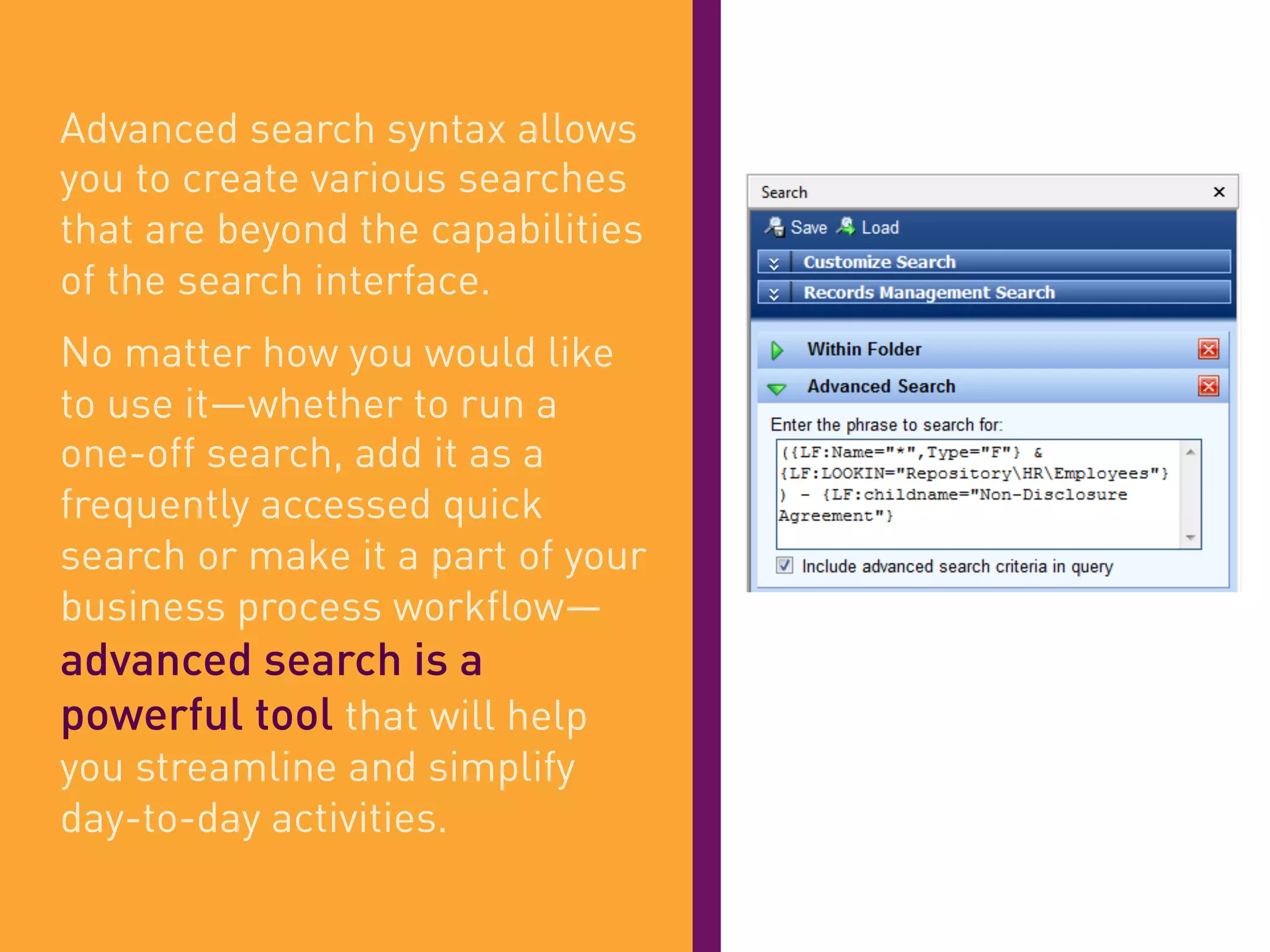 Advanced search syntax allows
you to create various searches
that are beyond the capabilities
of the search interface.
No matter how you would like
to use it—whether to run a
one-off search, add it as a
frequently accessed quick
search or make it a part of your
business process workflow—
advanced search is a
powerful tool that will help
you streamline and simplify
day-to-day activities.
 
