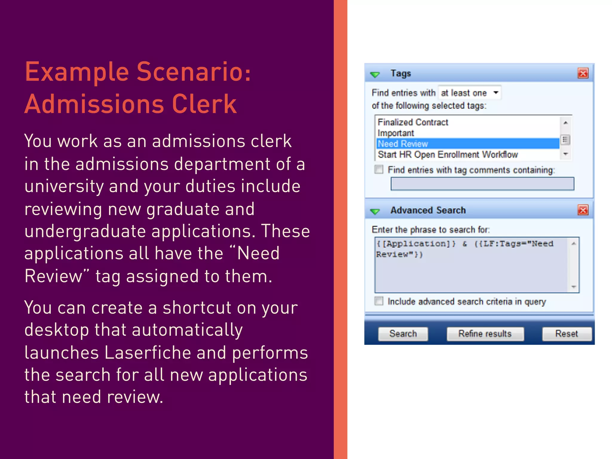 i	
  
Example Scenario:
Admissions Clerk
You work as an admissions clerk
in the admissions department of a
university and your duties include
reviewing new graduate and
undergraduate applications. These
applications all have the “Need
Review” tag assigned to them.
You can create a shortcut on your
desktop that automatically
launches Laserfiche and performs
the search for all new applications
that need review.
 
