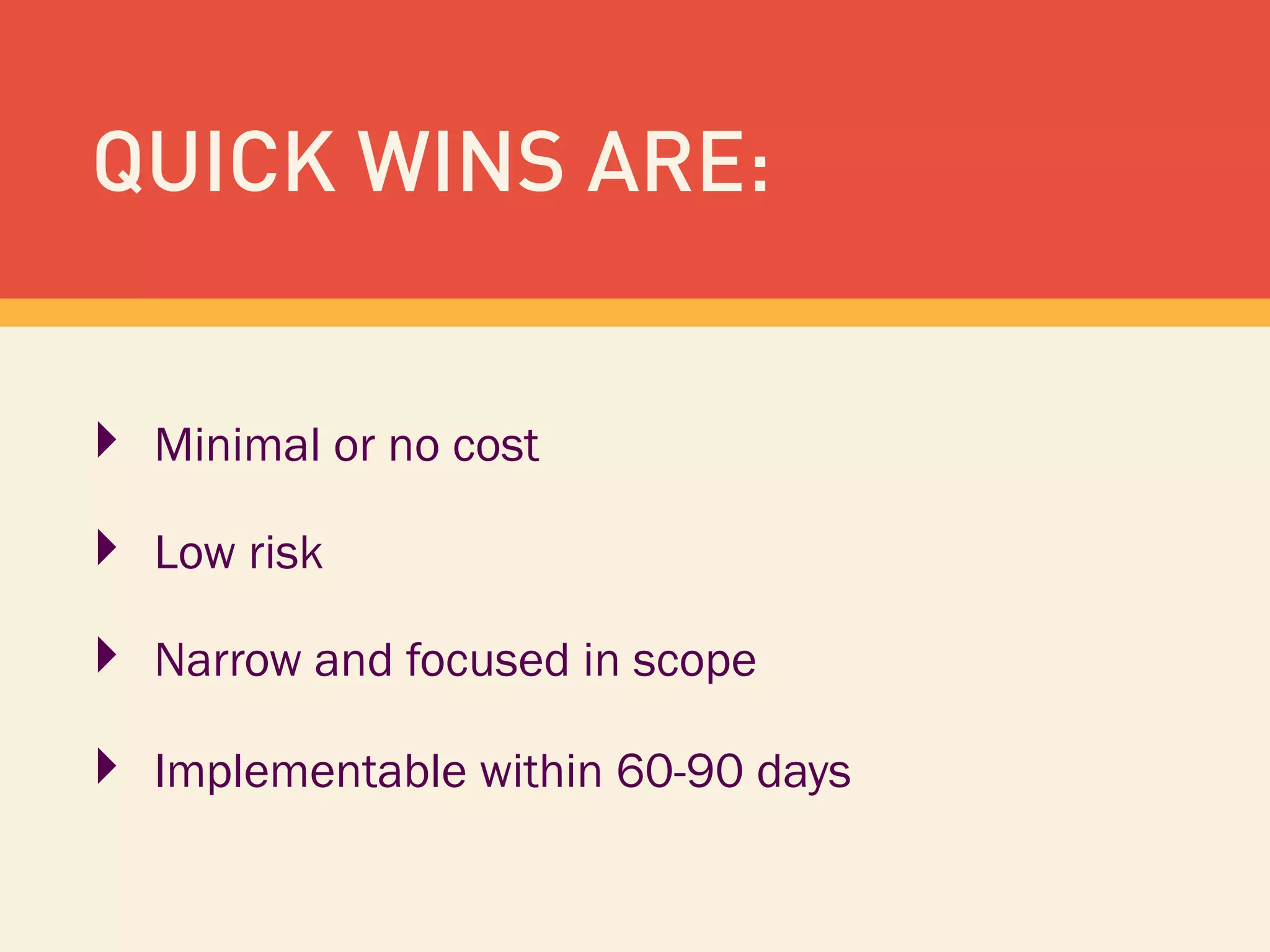 QUICK WINS ARE:
‣  Minimal or no cost
‣  Low risk
‣  Narrow and focused in scope
‣  Implementable within 60-90 days
 