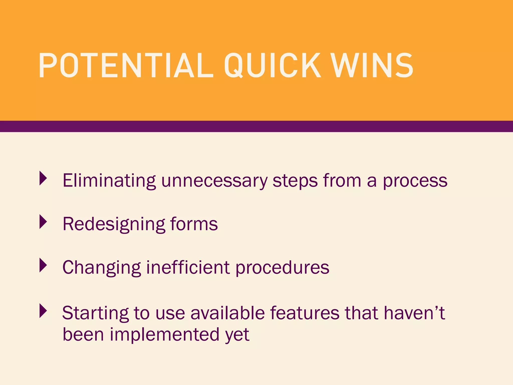 ‣  Eliminating unnecessary steps from a process
‣  Redesigning forms
‣  Changing inefficient procedures
‣  Starting to use available features that haven’t
been implemented yet
POTENTIAL QUICK WINS
 