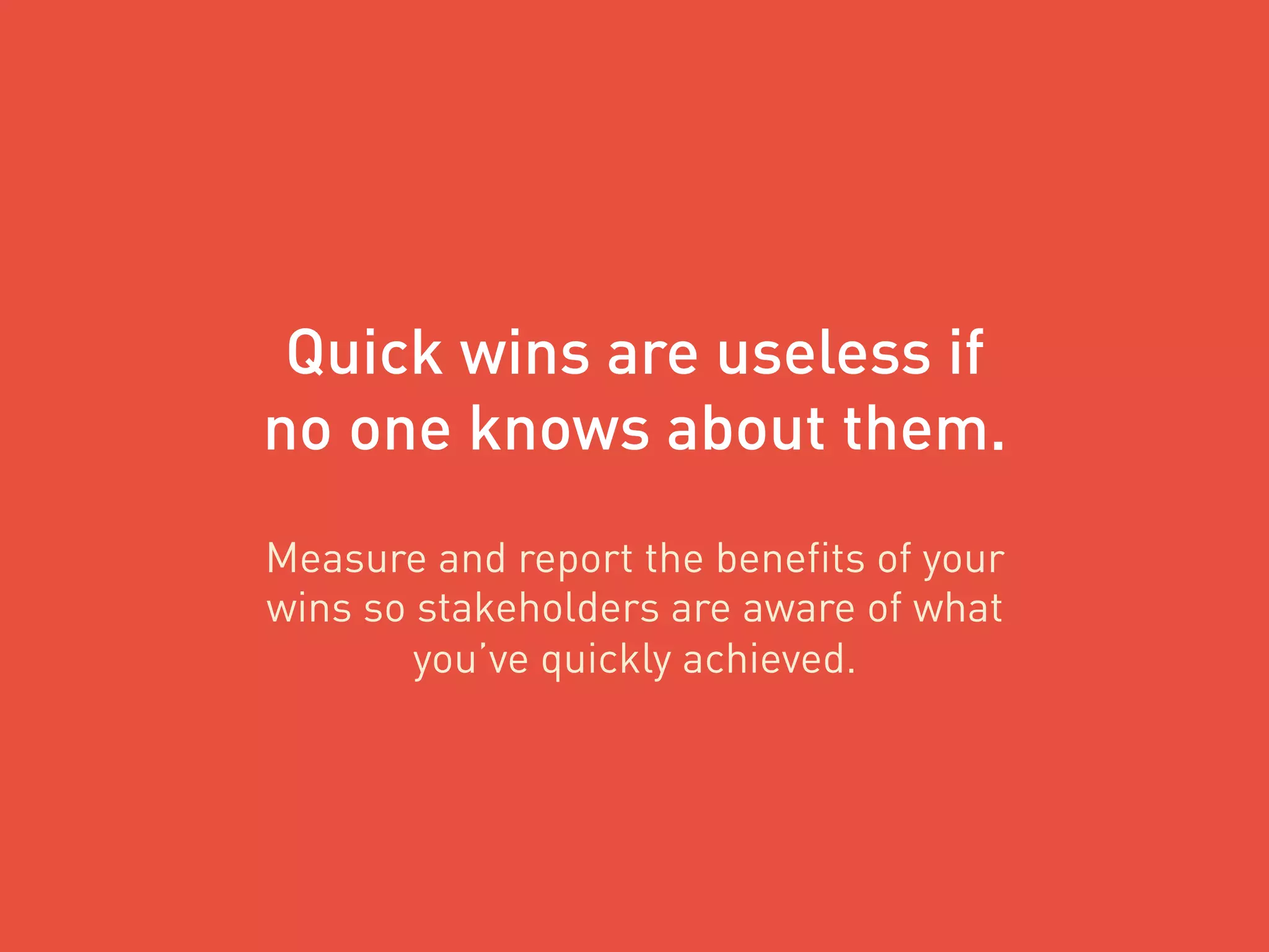 Quick wins are useless if
no one knows about them.
Measure and report the benefits of your
wins so stakeholders are aware of what
you’ve quickly achieved.
 
