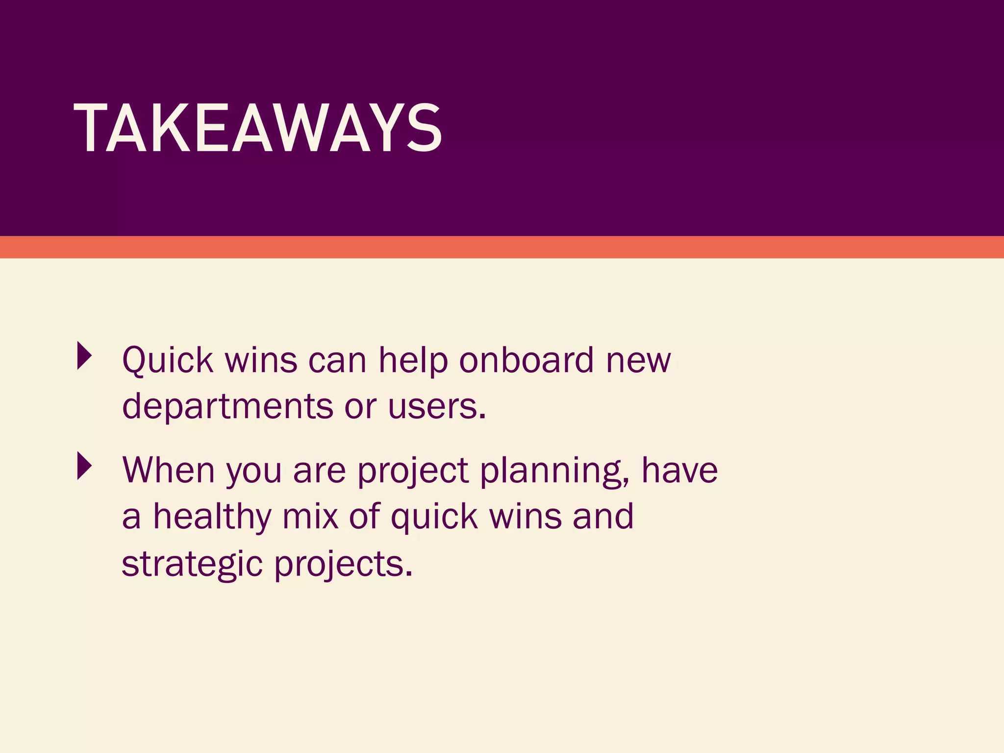 TAKEAWAYS
‣  Quick wins can help onboard new
departments or users.
‣  When you are project planning, have
a healthy mix of quick wins and
strategic projects.
 