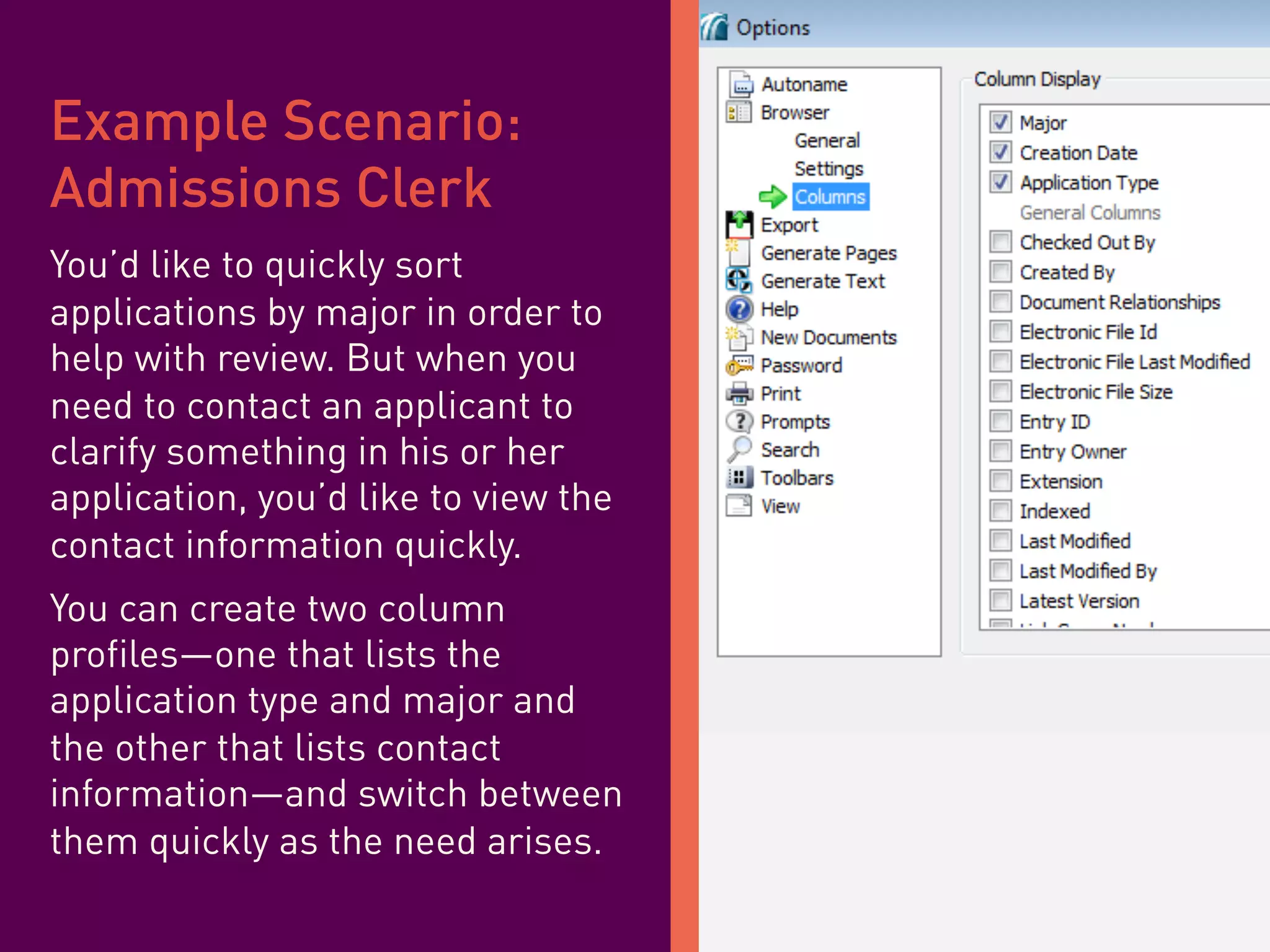 Example Scenario:
Admissions Clerk
You’d like to quickly sort
applications by major in order to
help with review. But when you
need to contact an applicant to
clarify something in his or her
application, you’d like to view the
contact information quickly.
You can create two column
profiles—one that lists the
application type and major and
the other that lists contact
information—and switch between
them quickly as the need arises.
 