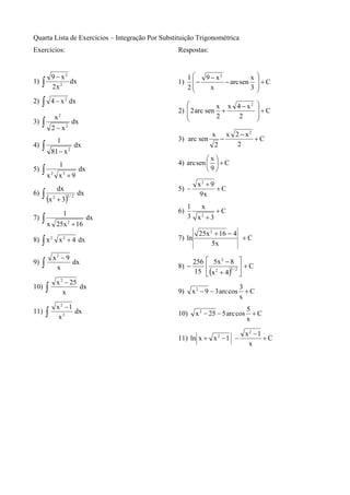 Quarta Lista de Exercícios – Integração Por Substituição Trigonométrica
Exercícios:                                      Respostas:


             9 − x2                                   1⎛
                                                       ⎜ − 9 − x − arc sen x
                                                                2                    ⎞
1)   ∫       2x 2
                    dx                           1)
                                                      2⎜     x             3
                                                                                     ⎟+C
                                                                                     ⎟
                                                       ⎝                             ⎠
2)   ∫       4 − x 2 dx
                                                    ⎛          x x 4 − x2            ⎞
                                                 2) ⎜ 2 arc sen +                    ⎟+C
                 x2                                 ⎜          2    2                ⎟
                                                    ⎝                                ⎠
3)   ∫       2 − x2
                            dx
                                                                x x 2 − x2
                 1                               3) arc sen        −       +C
4)   ∫       81 − x 2
                                 dx                              2   2

                                                            ⎛x⎞
                  1                              4) arc sen ⎜ ⎟ + C
5)   ∫x      2
                  x2 + 9
                                  dx                        ⎝9⎠

                                                          x2 + 9
                 dx                              5) −            +C
6)   ∫ (x    2
                 + 3)
                          3/ 2
                                 dx                        9x
                                                      1  x
                      1                          6)            +C
7)   ∫x          25x 2 + 16
                                       dx             3 x2 + 3

                                                           25x 2 + 16 − 4
8) ∫ x 2 x 2 + 4 dx                              7) ln                    +C
                                                                5x

             x2 − 9
9)   ∫              dx                                   256 ⎡ 5x 2 − 8 ⎤
                                                 8) −        ⎢               ⎥ +C
                                                         15 ⎣ (x 2 + 4)5 / 2 ⎦
              x

                 x 2 − 25
10)      ∫          x
                          dx
                                                 9)     x 2 − 9 − 3 arc cos
                                                                              3
                                                                                +C
                                                                              x
                 x2 −1
11)      ∫        x2
                       dx                        10)      x 2 − 25 − 5 arc cos
                                                                                 5
                                                                                 x
                                                                                   +C

                                                                                 x2 −1
                                                 11) ln x + x 2 − 1 −                  +C
                                                                                  x
 