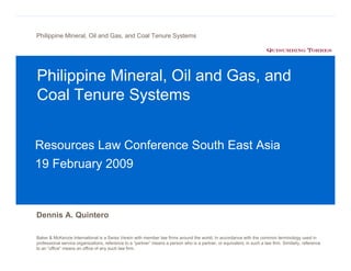 Philippine Mineral, Oil and Gas, and Coal Tenure Systems




Philippine Mineral, Oil and Gas, and
Coal Tenure Systems


Resources Law Conference South East Asia
19 February 2009



Dennis A. Quintero

Baker & McKenzie International is a Swiss Verein with member law firms around the world. In accordance with the common terminology used in
professional service organizations, reference to a “partner” means a person who is a partner, or equivalent, in such a law firm. Similarly, reference
to an “office” means an office of any such law firm.
 