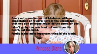 Princess Diana
Carry out a random act of kindness, with no
expectation of reward, safe in the knowledge
that one day someo...
