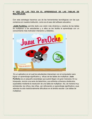 4) USO DE LAS TICS EN EL APRENDIZAJE DE LAS TABLAS DE
MULTIPLICAR:
Con esta estrategia hacemos uso de las herramientas tecnológicas con las que
contamos en nuestra institución, como es el caso del software educativo:
JUAN PorOCho: permite darle una visión más dinámica y creativa de las tablas
de multiplicar a los estudiantes y a ellos se les facilita el aprendizaje con un
conocimiento más motivador interactivo y didáctico.
Es un aplicativo en el cual los estudiantes interactúan con el computador para
lograr un aprendizaje significativo y eficaz de las tablas de multiplicar; Juan
PorOcho es un pequeño escarabajo que quiere llegar a la gran manzana. En su
búsqueda, recorre una serie de laberintos y se enfrenta a diversos obstáculos,
superables mediante la resolución de una tabla de multiplicar. Así, de manera muy
entretenida, los niños y las niñas, van reforzando un aprendizaje significativo y que
además ha sido tradicionalmente dificultoso en el ámbito escolar: Las tablas de
multiplicar.
 