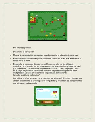 Por otro lado permite:
 Desarrollar la percepción
 Mejorar la capacidad de planeación, cuando resuelve el laberinto de cada nivel
 Estimular el razonamiento espacial cuando se conduce a Juan PorOcho desde la
salida hasta la meta
 Desarrollar la capacidad de resolver problemas, no sólo por las tablas de
multiplicar, sino también por los nuevos retos que se encuentran al pasar de nivel
y la variedad de obstáculos que se pueden encontrar, como por ejemplo, cuando
en el juego hay diversas situaciones en donde se presenta la operación de la
multiplicación ubicada en un contexto en particular, comúnmente
llamado “problema matemático”
Los niños y niñas superan retos mientras se divierten! Al mismo tiempo que
utilizan eficazmente la tecnología del computador y refuerzan los conocimientos
que adquieren en la escuela!
 