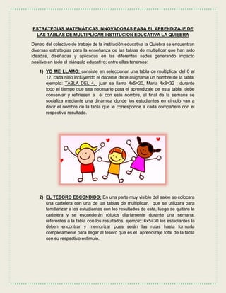ESTRATEGIAS MATEMÁTICAS INNOVADORAS PARA EL APRENDIZAJE DE
LAS TABLAS DE MULTIPLICAR INSTITUCION EDUCATIVA LA QUIEBRA
Dentro del colectivo de trabajo de la institución educativa la Quiebra se encuentran
diversas estrategias para la enseñanza de las tablas de multiplicar que han sido
ideadas, diseñadas y aplicadas en las diferentes sedes generando impacto
positivo en todo el triángulo educativo; entre ellas tenemos:
1) YO ME LLAMO: consiste en seleccionar una tabla de multiplicar del 0 al
12, cada niño incluyendo el docente debe asignarse un nombre de la tabla,
ejemplo: TABLA DEL 4, juan se llama 4x5=20, María 4x8=32 ; durante
todo el tiempo que sea necesario para el aprendizaje de esta tabla debe
conservar y refiriesen a él con este nombre, al final de la semana se
socializa mediante una dinámica donde los estudiantes en círculo van a
decir el nombre de la tabla que le corresponde a cada compañero con el
respectivo resultado.
2) EL TESORO ESCONDIDO: En una parte muy visible del salón se colocara
una cartelera con una de las tablas de multiplicar, que se utilizara para
familiarizar a los estudiantes con los resultados de esta, luego se quitara la
cartelera y se esconderán rótulos diariamente durante una semana,
referentes a la tabla con los resultados, ejemplo: 6x5=30 los estudiantes la
deben encontrar y memorizar pues serán las rutas hasta formarla
completamente para llegar al tesoro que es el aprendizaje total de la tabla
con su respectivo estimulo.
 