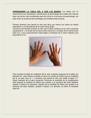 APRENDAMOS LA TABLA DEL 9 CON LAS MANOS: Los dedos son un
instrumento muy importante y sencillo para el aprendizaje de la tabla del 9 siendo
esta una de las más complicadas para los niños en el proceso de aprendizaje, por
esta razón se presenta esta estrategia que facilitará este proceso.
Primero tenemos que decirle al niño que abra sus manos con todos los dedos
extendidos y con las palmas de la mano hacia abajo.
Tenemos que hacerle recordar al niño que el dedo meñique de la mano izquierda
representa al 1, el anular de la misma mano sería el 2, el medio de la misma mano
seria el 3 y así sucesivamente hasta llegar al meñique de la mano derecha que
equivaldría al 10.
Para recordar la tabla de multiplicar del 9, ante cualquier pregunta de la tabla, por
ejemplo 9x1, este método consiste en tener en cuenta el número que se multiplica
por 9, en este caso el 1, y tenemos que decirle al niño que doble el dedo nº 1
(dedo meñique de la mano izquierda). Entonces el resultado de la multiplicación
será siempre la cantidad de dedos que quedan a la izquierda del dedo doblado,
quedan 0 dedos a la izquierda, seguido de la cantidad de dedos que quedan a la
derecha del dedo doblado, quedan 9 dedos a la derecha, es decir el resultado
seria 09.
 