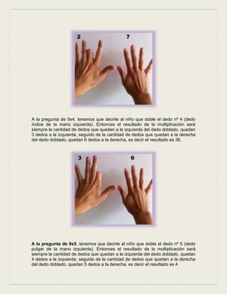 A la pregunta de 9x4, tenemos que decirle al niño que doble el dedo nº 4 (dedo
índice de la mano izquierda). Entonces el resultado de la multiplicación será
siempre la cantidad de dedos que quedan a la izquierda del dedo doblado, quedan
3 dedos a la izquierda, seguido de la cantidad de dedos que quedan a la derecha
del dedo doblado, quedan 6 dedos a la derecha, es decir el resultado es 36.
A la pregunta de 9x5, tenemos que decirle al niño que doble el dedo nº 5 (dedo
pulgar de la mano izquierda). Entonces el resultado de la multiplicación será
siempre la cantidad de dedos que quedan a la izquierda del dedo doblado, quedan
4 dedos a la izquierda, seguido de la cantidad de dedos que quedan a la derecha
del dedo doblado, quedan 5 dedos a la derecha, es decir el resultado es 4
 