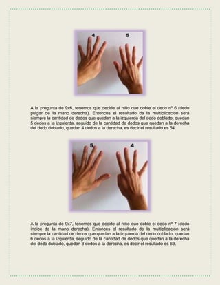 A la pregunta de 9x6, tenemos que decirle al niño que doble el dedo nº 6 (dedo
pulgar de la mano derecha). Entonces el resultado de la multiplicación será
siempre la cantidad de dedos que quedan a la izquierda del dedo doblado, quedan
5 dedos a la izquierda, seguido de la cantidad de dedos que quedan a la derecha
del dedo doblado, quedan 4 dedos a la derecha, es decir el resultado es 54.
A la pregunta de 9x7, tenemos que decirle al niño que doble el dedo nº 7 (dedo
índice de la mano derecha). Entonces el resultado de la multiplicación será
siempre la cantidad de dedos que quedan a la izquierda del dedo doblado, quedan
6 dedos a la izquierda, seguido de la cantidad de dedos que quedan a la derecha
del dedo doblado, quedan 3 dedos a la derecha, es decir el resultado es 63.
 