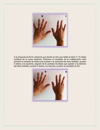A la pregunta de 9x10, tenemos que decirle al niño que doble el dedo nº 10 (dedo
meñique de la mano derecha). Entonces el resultado de la multiplicación será
siempre la cantidad de dedos que quedan a la izquierda del dedo doblado, quedan
9 dedos a la izquierda, seguido de la cantidad de dedos que quedan a la derecha
del dedo doblado, quedan 0 dedos a la derecha, es decir el resultado es 90.
 