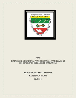 FORO
EXPERIENCIAS SIGNIFICATIVAS PARA MEJORAR LOS APRENDIZAJES DE
LOS ESTUDIANTES EN EL ÁREA DE MATEMÁTICAS
INSTITUCIÓN EDUCATIVA LA QUIEBRA
MARQUETALIA CALDAS
JULIO/2014
 