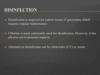 DISINFECTION
 Disinfection is required for indoor re-use of greywater, which
requires regular maintenance.
 Chlorine is most commonly used for disinfection. However, it has
adverse environmental impacts.
 Alternatives disinfectant can be ultraviolet (UV) or ozone.
 