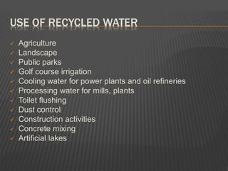 USE OF RECYCLED WATER
 Agriculture
 Landscape
 Public parks
 Golf course irrigation
 Cooling water for power plants and oil refineries
 Processing water for mills, plants
 Toilet flushing
 Dust control
 Construction activities
 Concrete mixing
 Artificial lakes
 