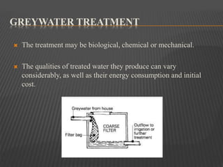 GREYWATER TREATMENT
 The treatment may be biological, chemical or mechanical.
 The qualities of treated water they produce can vary
considerably, as well as their energy consumption and initial
cost.
 