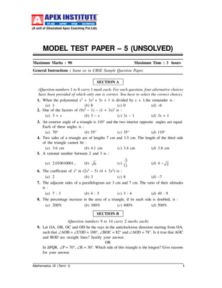 Mathematics IX (Term - I) 1
MODEL TEST PAPER – 5 (UNSOLVED)
Maximum Marks : 90 Maximum Time : 3 hours
General Instructions : Same as in CBSE Sample Question Paper.
SECTION A
(Question numbers 1 to 8 carry 1 mark each. For each question, four alternative choices
have been provided of which only one is correct. You have to select the correct choice).
1. When the polynomial x3 + 3x2 + 3x + 1 is divided by x + 1,the remainder is :
(a) 1 (b) 8 (c) 0 (d) –6
2. One of the factors of (9x2 – 1) – (1 + 3x)2 is :
(a) 3 + x (b) 3 – x (c) 3x – 1 (d) 3x + 1
3. An exterior angle of a triangle is 110° and the two interior opposite angles are equal.
Each of these angles is :
(a) 70° (b) 55° (c) 35° (d) 110°
4. Two sides of a triangle are of lengths 7 cm and 3.5 cm. The length of the third side
of the triangle cannot be :
(a) 3.6 cm (b) 4.1 cm (c) 3.4 cm (d) 3.8 cm
5. A rational number between 2 and 3 is :
(a) 2.010010001... (b) 6 (c)
5
2
(d) 4 – 2
6. The coefficient of x2 in (2x2 – 5) (4 + 3x2) is :
(a) 2 (b) 3 (c) 8 (d) –7
7. The adjacent sides of a parallelogram are 3 cm and 7 cm. The ratio of their altitudes
is :
(a) 7 : 3 (b) 4 : 3 (c) 3 : 4 (d) 49 : 9
8. The percentage increase in the area of a triangle, if its each side is doubled, is :
(a) 200% (b) 300% (c) 400% (d) 500%
SECTION B
(Question numbers 9 to 14 carry 2 marks each)
9. Let OA, OB, OC and OD be the rays in the anticlockwise direction starting from OA,
such that ∠AOB = ∠COD = 100°, ∠BOC = 82° and ∠AOD = 78°. Is it true that AOC
and BOD are straight lines? Justify your answer.
OR
In ∆PQR, ∠P = 70°, ∠R = 30°. Which side of this triangle is the longest? Give reasons
for your answer.
 