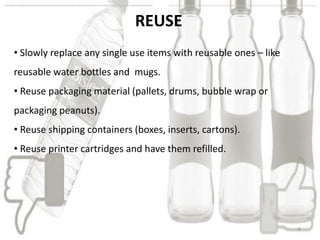 REUSE
• Slowly replace any single use items with reusable ones – like
reusable water bottles and mugs.
• Reuse packaging m...