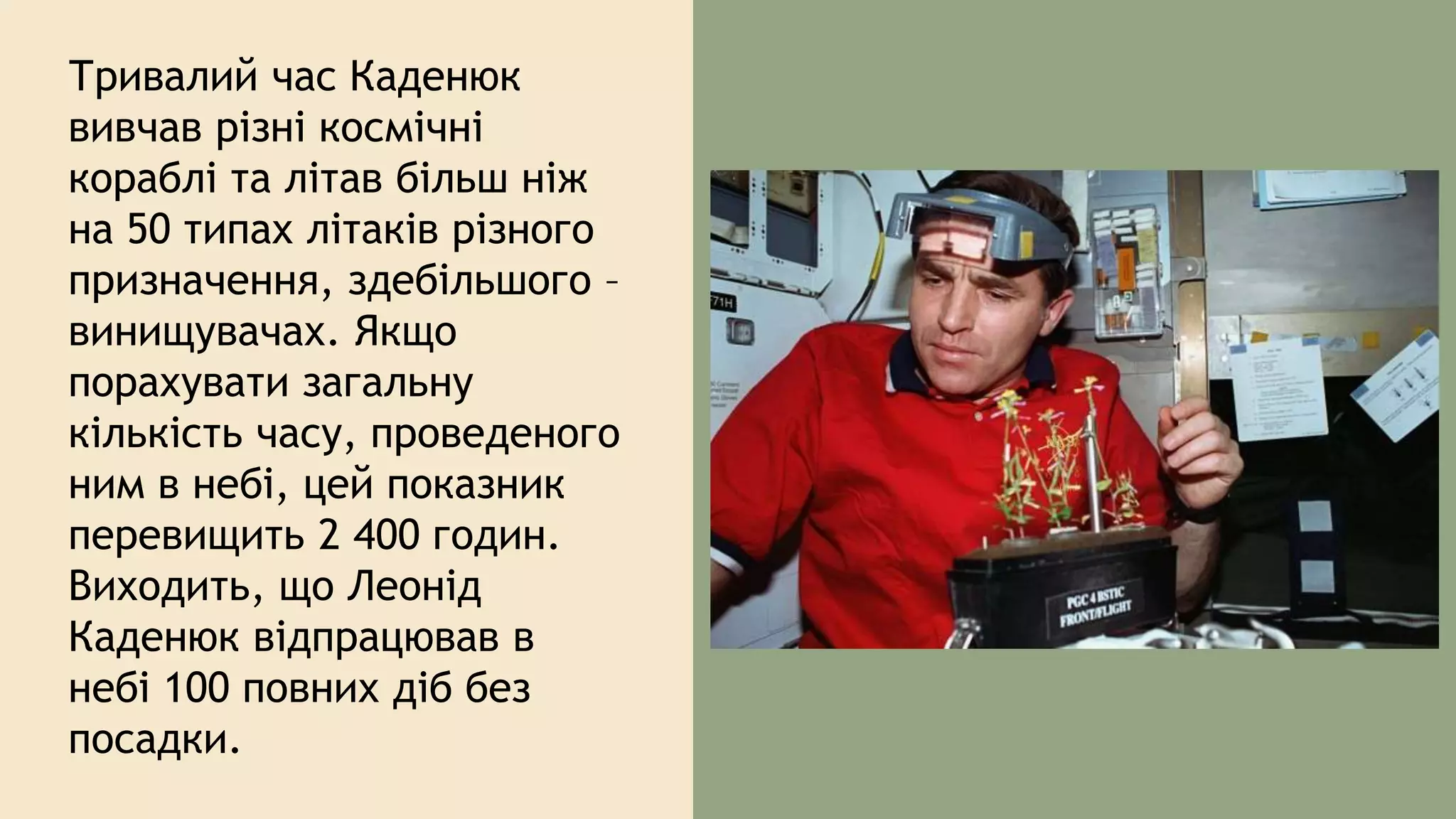 Тривалий час Каденюк
вивчав різні космічні
кораблі та літав більш ніж
на 50 типах літаків різного
призначення, здебільшого –
винищувачах. Якщо
порахувати загальну
кількість часу, проведеного
ним в небі, цей показник
перевищить 2 400 годин.
Виходить, що Леонід
Каденюк відпрацював в
небі 100 повних діб без
посадки.
 