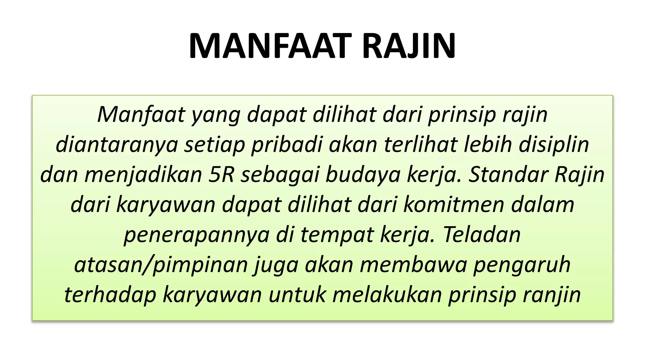 MANFAAT RAJIN
Manfaat yang dapat dilihat dari prinsip rajin
diantaranya setiap pribadi akan terlihat lebih disiplin
dan menjadikan 5R sebagai budaya kerja. Standar Rajin
dari karyawan dapat dilihat dari komitmen dalam
penerapannya di tempat kerja. Teladan
atasan/pimpinan juga akan membawa pengaruh
terhadap karyawan untuk melakukan prinsip ranjin
 