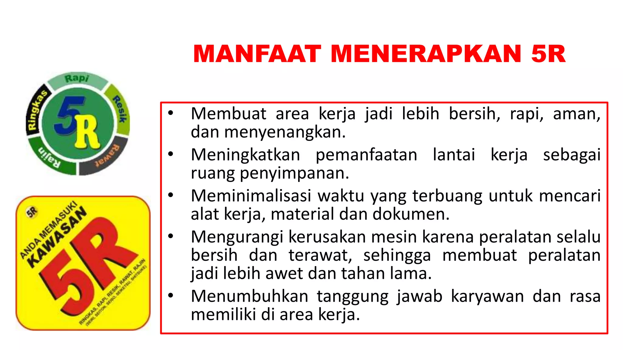 MANFAAT MENERAPKAN 5R
• Membuat area kerja jadi lebih bersih, rapi, aman,
dan menyenangkan.
• Meningkatkan pemanfaatan lantai kerja sebagai
ruang penyimpanan.
• Meminimalisasi waktu yang terbuang untuk mencari
alat kerja, material dan dokumen.
• Mengurangi kerusakan mesin karena peralatan selalu
bersih dan terawat, sehingga membuat peralatan
jadi lebih awet dan tahan lama.
• Menumbuhkan tanggung jawab karyawan dan rasa
memiliki di area kerja.
 