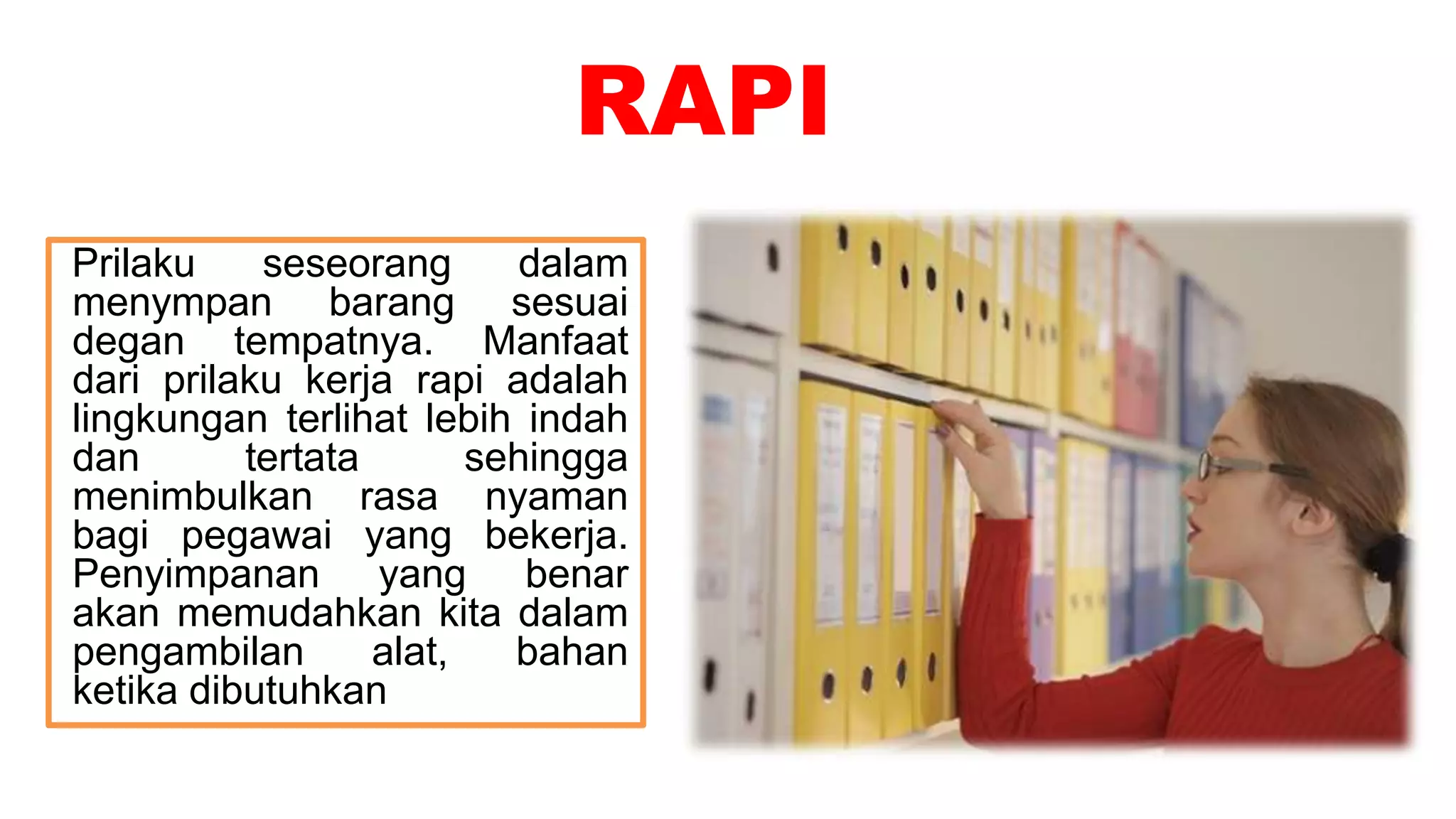 RAPI
Prilaku seseorang dalam
menympan barang sesuai
degan tempatnya. Manfaat
dari prilaku kerja rapi adalah
lingkungan terlihat lebih indah
dan tertata sehingga
menimbulkan rasa nyaman
bagi pegawai yang bekerja.
Penyimpanan yang benar
akan memudahkan kita dalam
pengambilan alat, bahan
ketika dibutuhkan
 
