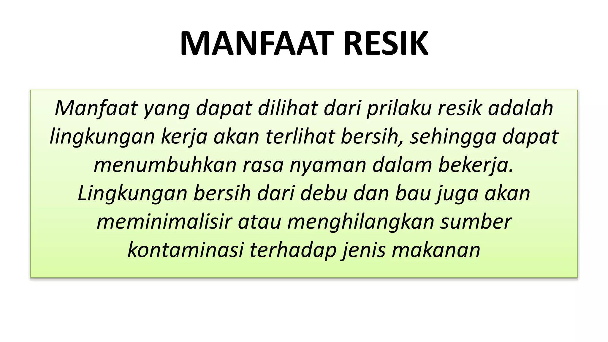 MANFAAT RESIK
Manfaat yang dapat dilihat dari prilaku resik adalah
lingkungan kerja akan terlihat bersih, sehingga dapat
menumbuhkan rasa nyaman dalam bekerja.
Lingkungan bersih dari debu dan bau juga akan
meminimalisir atau menghilangkan sumber
kontaminasi terhadap jenis makanan
 
