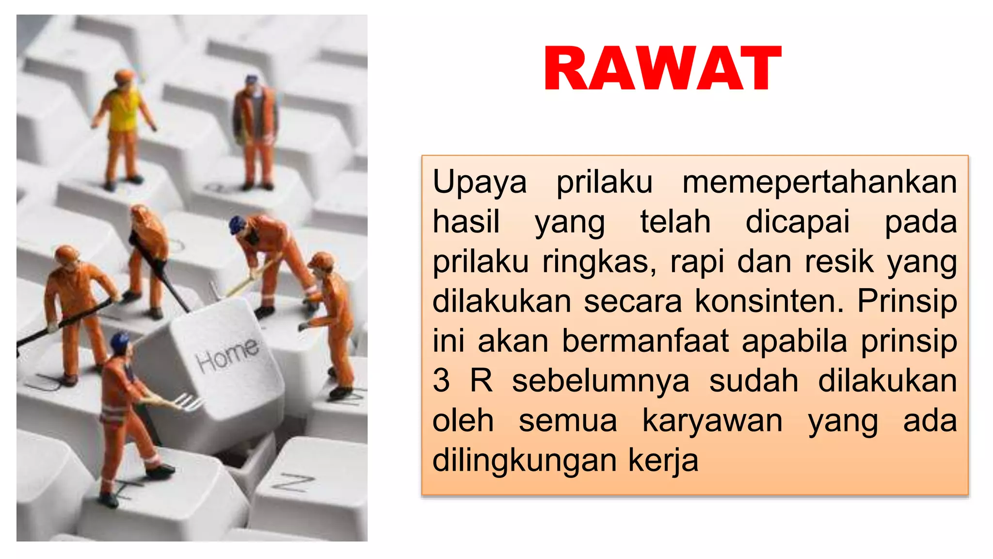 RAWAT
Upaya prilaku memepertahankan
hasil yang telah dicapai pada
prilaku ringkas, rapi dan resik yang
dilakukan secara konsinten. Prinsip
ini akan bermanfaat apabila prinsip
3 R sebelumnya sudah dilakukan
oleh semua karyawan yang ada
dilingkungan kerja
 