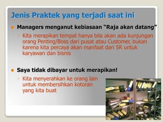 Jenis Praktek yang terjadi saat ini
⚫ Managers menganut kebiasaan “Raja akan datang”
◦ Kita merapikan tempat hanya bila akan ada kunjungan
orang Penting/Boss dari pusat atau Customer, bukan
karena kita percaya akan manfaat dari 5R untuk
karyawan dan bisnis
⚫ Saya tidak dibayar untuk merapikan!
◦ Kita menyerahkan ke orang lain
untuk membersihkan kotoran
yang kita buat
 