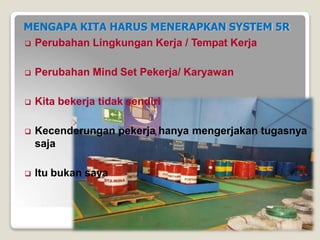 MENGAPA KITA HARUS MENERAPKAN SYSTEM 5R
 Perubahan Lingkungan Kerja / Tempat Kerja
 Perubahan Mind Set Pekerja/ Karyawan
 Kita bekerja tidak sendiri
 Kecenderungan pekerja hanya mengerjakan tugasnya
saja
 Itu bukan saya
 