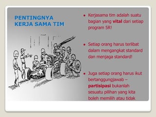  Kerjasama tim adalah suatu
bagian yang vital dari setiap
program 5R!
 Setiap orang harus terlibat
dalam mengangkat standard
dan menjaga standard!
 Juga setiap orang harus ikut
bertanggungjawab –
partisipasi bukanlah
sesuatu pilihan yang kita
boleh memilih atau tidak
PENTINGNYA
KERJA SAMA TIM
 